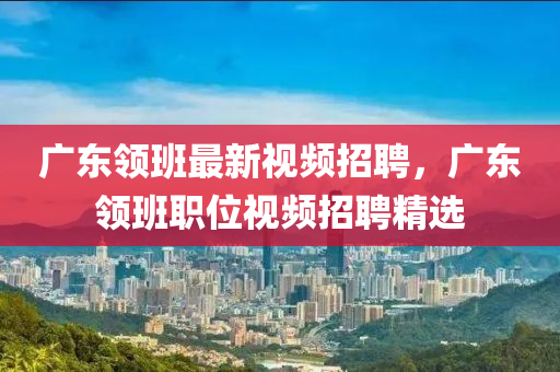 廣東領(lǐng)班最新視頻招聘，廣東領(lǐng)班職位視頻招聘精選