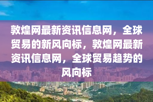 敦煌網(wǎng)最新資訊信息網(wǎng)，全球貿(mào)易的新風(fēng)向標(biāo)，敦煌網(wǎng)最新資訊信息網(wǎng)，全球貿(mào)易趨勢(shì)的風(fēng)向標(biāo)