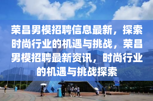 榮昌男模招聘信息最新，探索時(shí)尚行業(yè)的機(jī)遇與挑戰(zhàn)，榮昌男模招聘最新資訊，時(shí)尚行業(yè)的機(jī)遇與挑戰(zhàn)探索