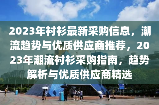 2023年襯衫最新采購信息，潮流趨勢與優(yōu)質(zhì)供應(yīng)商推薦，2023年潮流襯衫采購指南，趨勢解析與優(yōu)質(zhì)供應(yīng)商精選