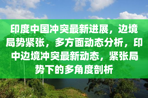 印度中國沖突最新進(jìn)展，邊境局勢緊張，多方面動態(tài)分析，印中邊境沖突最新動態(tài)，緊張局勢下的多角度剖析