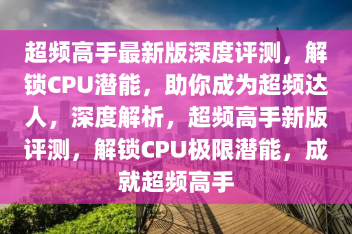 超頻高手最新版深度評(píng)測(cè)，解鎖CPU潛能，助你成為超頻達(dá)人，深度解析，超頻高手新版評(píng)測(cè)，解鎖CPU極限潛能，成就超頻高手