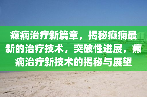 癲癇治療新篇章，揭秘癲癇最新的治療技術(shù)，突破性進展，癲癇治療新技術(shù)的揭秘與展望