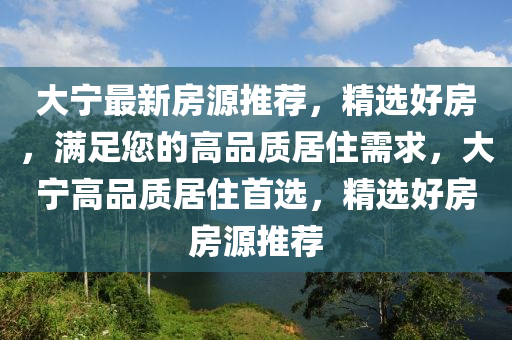 大寧最新房源推薦，精選好房，滿足您的高品質(zhì)居住需求，大寧高品質(zhì)居住首選，精選好房房源推薦
