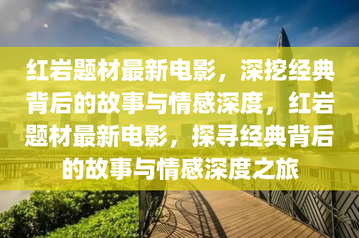 紅巖題材最新電影，深挖經(jīng)典背后的故事與情感深度，紅巖題材最新電影，探尋經(jīng)典背后的故事與情感深度之旅