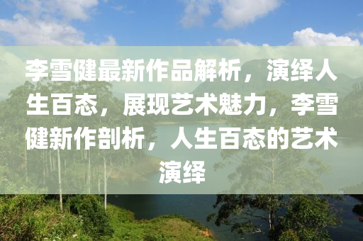 李雪健最新作品解析，演繹人生百態(tài)，展現(xiàn)藝術(shù)魅力，李雪健新作剖析，人生百態(tài)的藝術(shù)演繹