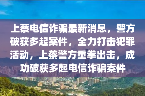 上蔡電信詐騙最新消息，警方破獲多起案件，全力打擊犯罪活動，上蔡警方重拳出擊，成功破獲多起電信詐騙案件
