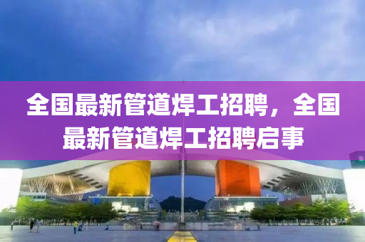 全國最新管道焊工招聘，全國最新管道焊工招聘啟事