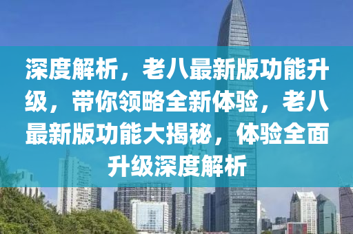深度解析，老八最新版功能升級，帶你領(lǐng)略全新體驗(yàn)，老八最新版功能大揭秘，體驗(yàn)全面升級深度解析