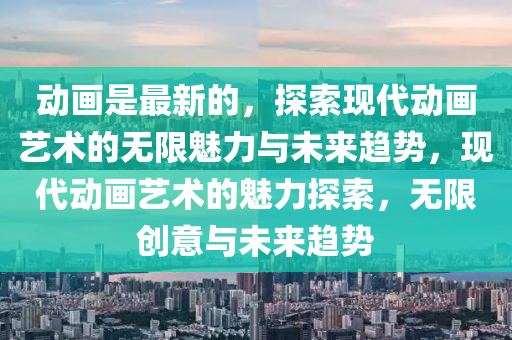 動畫是最新的，探索現(xiàn)代動畫藝術的無限魅力與未來趨勢，現(xiàn)代動畫藝術的魅力探索，無限創(chuàng)意與未來趨勢