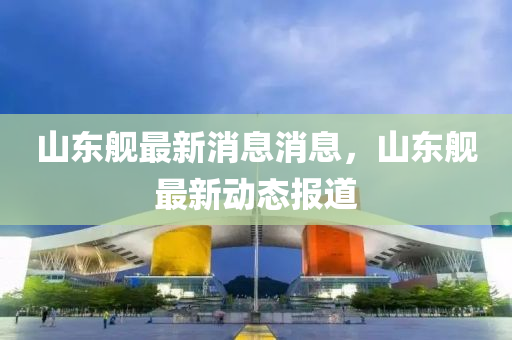 山東艦最新消息消息，山東艦最新動態(tài)報道