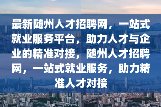 最新隨州人才招聘網，一站式就業(yè)服務平臺，助力人才與企業(yè)的精準對接，隨州人才招聘網，一站式就業(yè)服務，助力精準人才對接