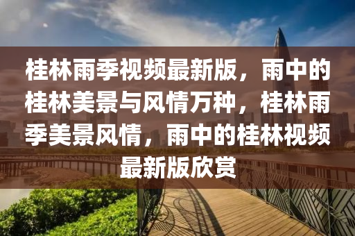 桂林雨季視頻最新版，雨中的桂林美景與風情萬種，桂林雨季美景風情，雨中的桂林視頻最新版欣賞