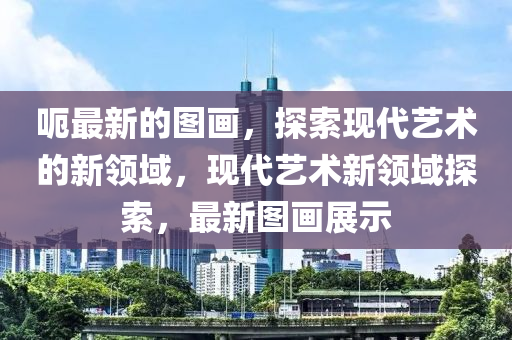 呃最新的圖畫，探索現代藝術的新領域，現代藝術新領域探索，最新圖畫展示