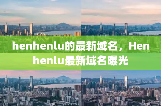 henhenlu的最新域名，Henhenlu最新域名曝光