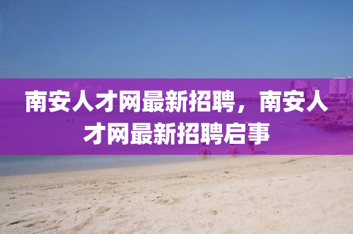南安人才網(wǎng)最新招聘，南安人才網(wǎng)最新招聘啟事