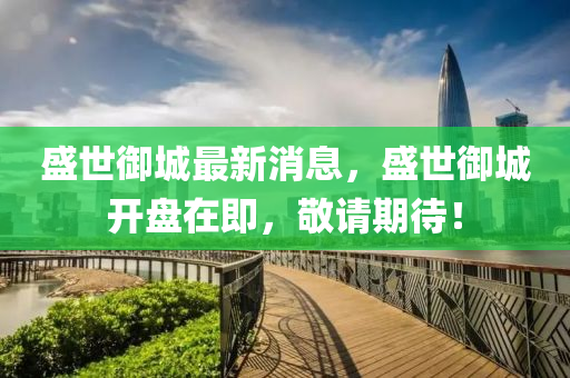 盛世御城最新消息，盛世御城開盤在即，敬請期待！