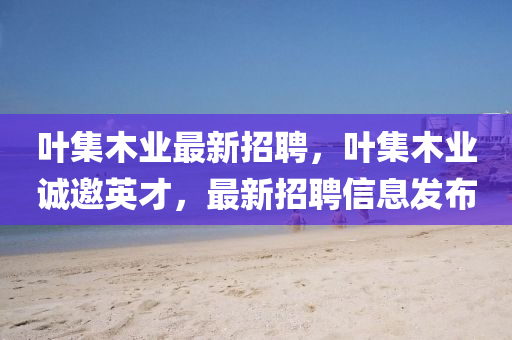 葉集木業(yè)最新招聘，葉集木業(yè)誠邀英才，最新招聘信息發(fā)布