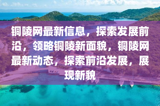銅陵網最新信息，探索發(fā)展前沿，領略銅陵新面貌，銅陵網最新動態(tài)，探索前沿發(fā)展，展現新貌