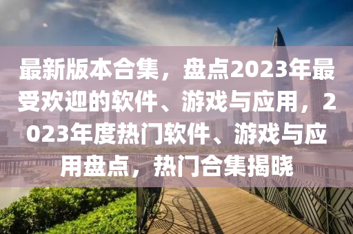 最新版本合集，盤(pán)點(diǎn)2023年最受歡迎的軟件、游戲與應(yīng)用，2023年度熱門(mén)軟件、游戲與應(yīng)用盤(pán)點(diǎn)，熱門(mén)合集揭曉