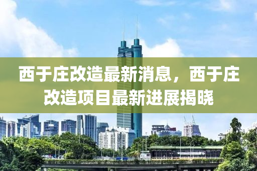 西于莊改造最新消息，西于莊改造項(xiàng)目最新進(jìn)展揭曉