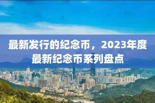 最新發(fā)行的紀念幣，2023年度最新紀念幣系列盤點