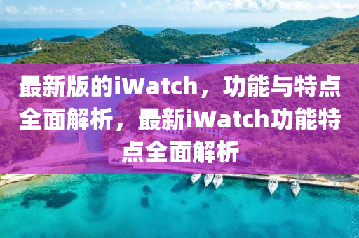 最新版的iWatch，功能與特點全面解析，最新iWatch功能特點全面解析