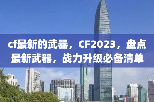 cf最新的武器，CF2023，盤點最新武器，戰(zhàn)力升級必備清單
