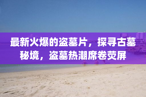 最新火爆的盜墓片，探尋古墓秘境，盜墓熱潮席卷熒屏
