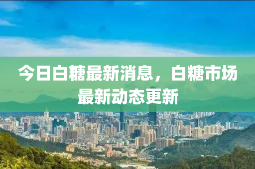 今日白糖最新消息，白糖市場最新動態(tài)更新