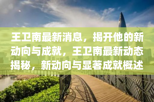 王衛(wèi)南最新消息，揭開他的新動向與成就，王衛(wèi)南最新動態(tài)揭秘，新動向與顯著成就概述