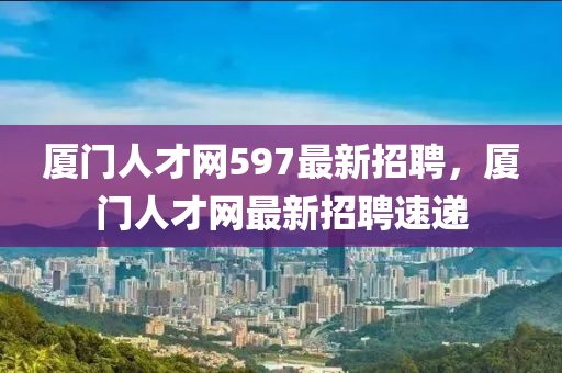 廈門人才網(wǎng)597最新招聘，廈門人才網(wǎng)最新招聘速遞