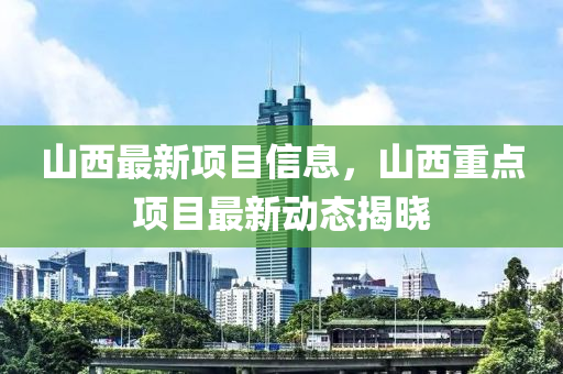 山西最新項目信息，山西重點(diǎn)項目最新動態(tài)揭曉