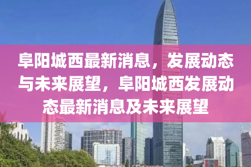 阜陽城西最新消息，發(fā)展動態(tài)與未來展望，阜陽城西發(fā)展動態(tài)最新消息及未來展望