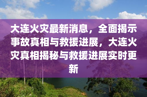 大連火災最新消息，全面揭示事故真相與救援進展，大連火災真相揭秘與救援進展實時更新