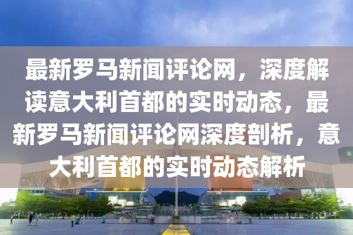 最新羅馬新聞評(píng)論網(wǎng)，深度解讀意大利首都的實(shí)時(shí)動(dòng)態(tài)，最新羅馬新聞評(píng)論網(wǎng)深度剖析，意大利首都的實(shí)時(shí)動(dòng)態(tài)解析