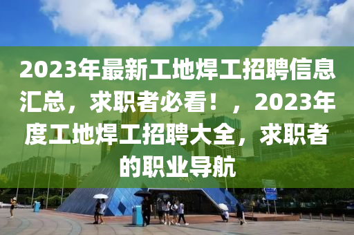 2023年最新工地焊工招聘信息匯總，求職者必看！，2023年度工地焊工招聘大全，求職者的職業(yè)導(dǎo)航