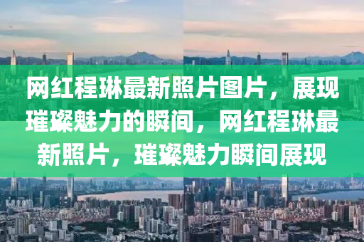 網(wǎng)紅程琳最新照片圖片，展現(xiàn)璀璨魅力的瞬間，網(wǎng)紅程琳最新照片，璀璨魅力瞬間展現(xiàn)
