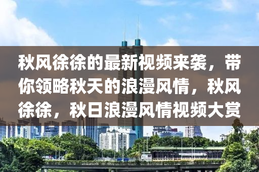 秋風(fēng)徐徐的最新視頻來襲，帶你領(lǐng)略秋天的浪漫風(fēng)情，秋風(fēng)徐徐，秋日浪漫風(fēng)情視頻大賞
