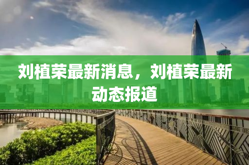 劉植榮最新消息，劉植榮最新動態(tài)報道