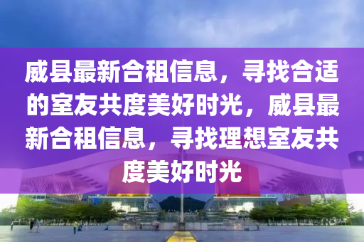 威縣最新合租信息，尋找合適的室友共度美好時光，威縣最新合租信息，尋找理想室友共度美好時光