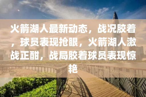 火箭湖人最新動態(tài)，戰(zhàn)況膠著，球員表現(xiàn)搶眼，火箭湖人激戰(zhàn)正酣，戰(zhàn)局膠著球員表現(xiàn)驚艷