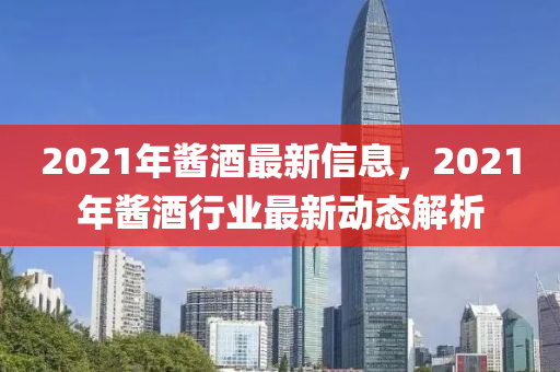 2021年醬酒最新信息，2021年醬酒行業(yè)最新動態(tài)解析