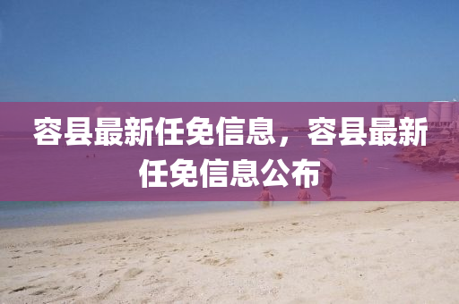 容縣最新任免信息，容縣最新任免信息公布