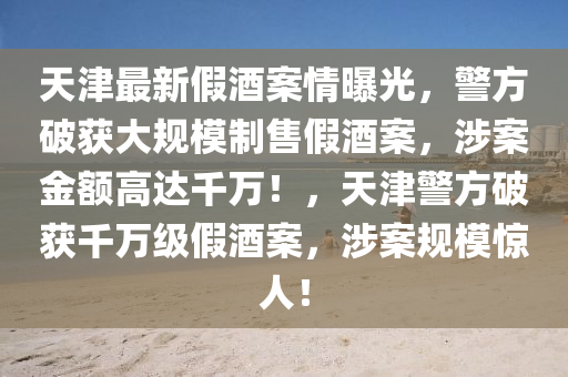 天津最新假酒案情曝光，警方破獲大規(guī)模制售假酒案，涉案金額高達(dá)千萬(wàn)！，天津警方破獲千萬(wàn)級(jí)假酒案，涉案規(guī)模驚人！