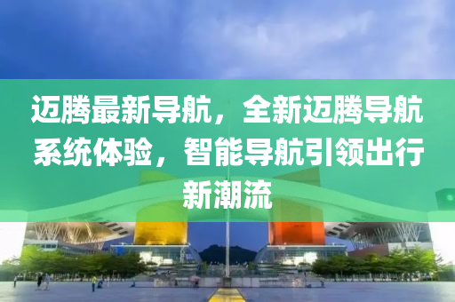 邁騰最新導(dǎo)航，全新邁騰導(dǎo)航系統(tǒng)體驗，智能導(dǎo)航引領(lǐng)出行新潮流