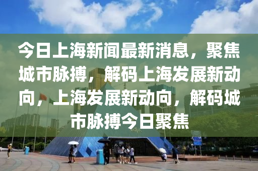 今日上海新聞最新消息，聚焦城市脈搏，解碼上海發(fā)展新動向，上海發(fā)展新動向，解碼城市脈搏今日聚焦