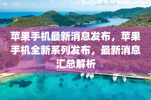 蘋果手機最新消息發(fā)布，蘋果手機全新系列發(fā)布，最新消息匯總解析