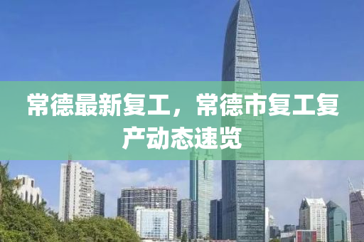 常德最新復工，常德市復工復產(chǎn)動態(tài)速覽