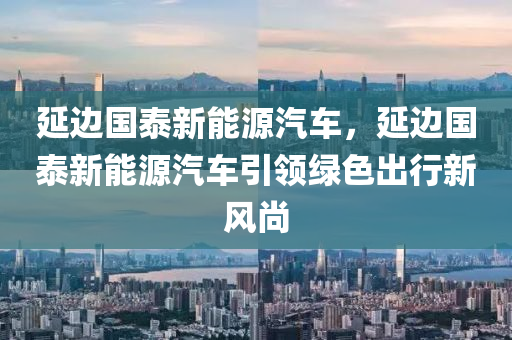 延邊國(guó)泰新能源汽車(chē)，延邊國(guó)泰新能源汽車(chē)引領(lǐng)綠色出行新風(fēng)尚